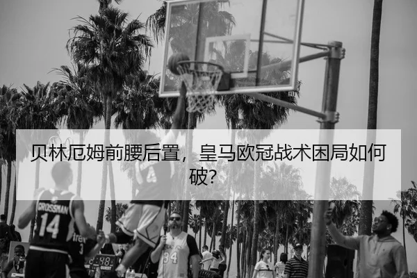 贝林厄姆前腰后置，皇马欧冠战术困局如何破？